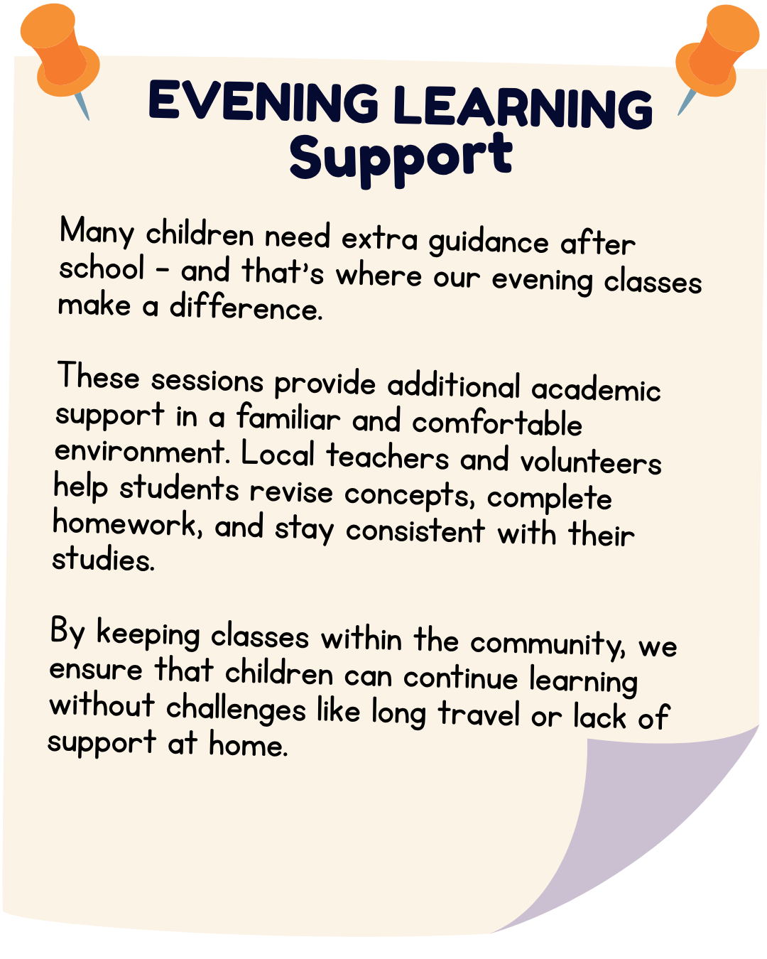 Many children need extra guidance after school—and that’s where our evening classes make a difference. These sessions provide additional academic support in a familiar and comfortable environment. Local teachers and volunteers help students revise concepts, complete homework, and stay consistent with their studies. By keeping classes within the community, we ensure that children can continue learning without challenges like long travel or lack of support at home.