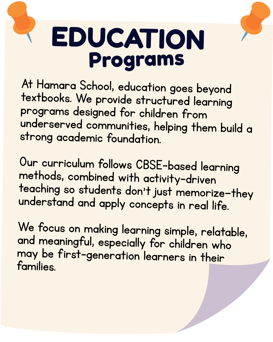 At Hamara School, education goes beyond textbooks. We provide structured learning programs designed for children from underserved communities, helping them build a strong academic foundation. Our curriculum follows CBSE-based learning methods, combined with activity-driven teaching so students don’t just memorize—they understand and apply concepts in real life. We focus on making learning simple, relatable, and meaningful, especially for children who may be first-generation learners in their families.